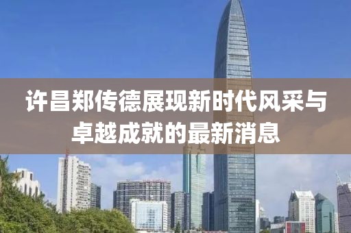 许昌郑传德展现新时代风采与卓越成就的最新消息