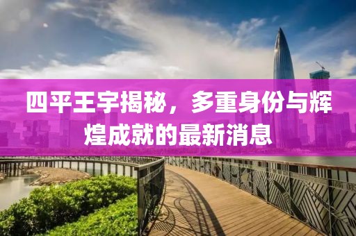 四平王宇揭秘，多重身份与辉煌成就的最新消息