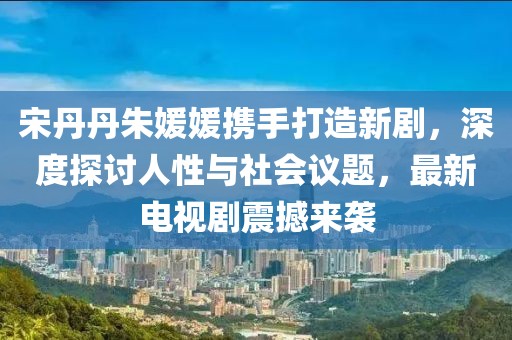 宋丹丹朱媛媛携手打造新剧，深度探讨人性与社会议题，最新电视剧震撼来袭