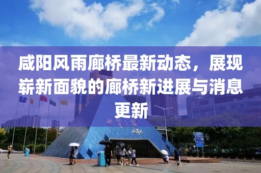 咸阳风雨廊桥最新动态，展现崭新面貌的廊桥新进展与消息更新