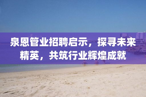 泉恩管业招聘启示，探寻未来精英，共筑行业辉煌成就