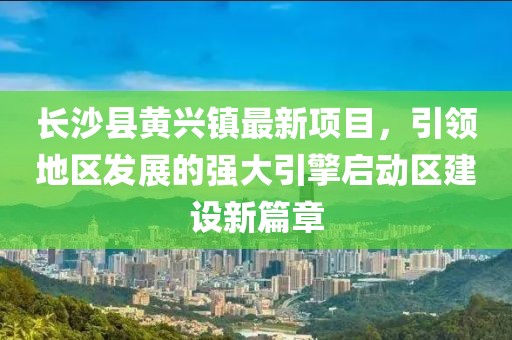 长沙县黄兴镇最新项目，引领地区发展的强大引擎启动区建设新篇章