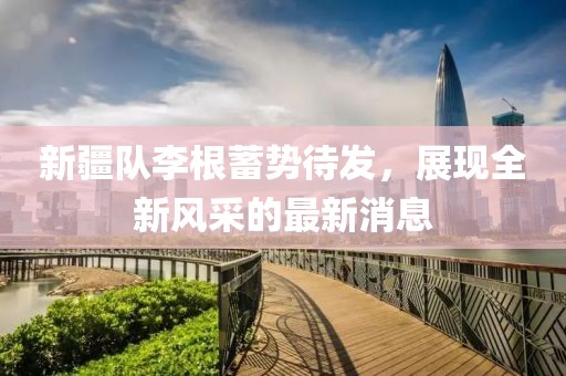 新疆队李根蓄势待发，展现全新风采的最新消息