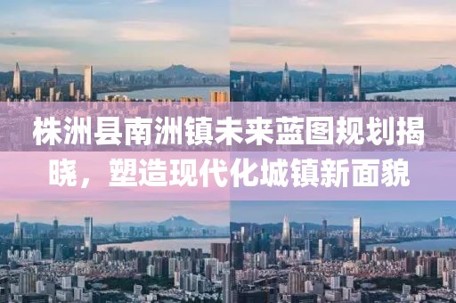 株洲县南洲镇未来蓝图规划揭晓，塑造现代化城镇新面貌