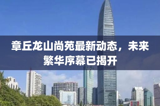 章丘龙山尚苑最新动态，未来繁华序幕已揭开