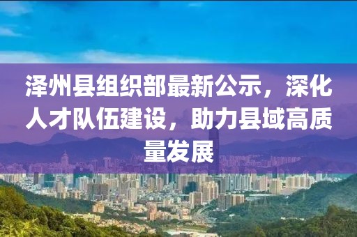 泽州县组织部最新公示，深化人才队伍建设，助力县域高质量发展