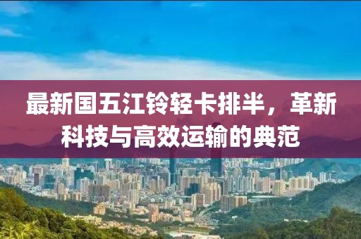 最新国五江铃轻卡排半，革新科技与高效运输的典范