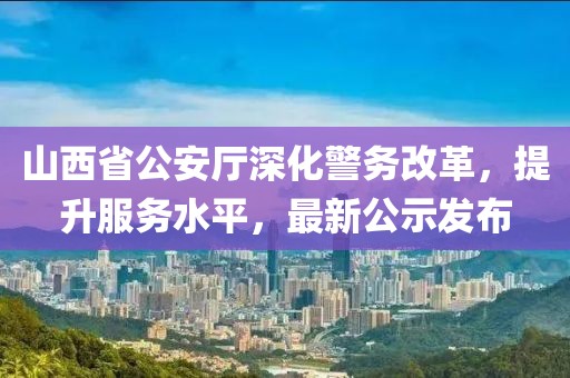 山西省公安厅深化警务改革，提升服务水平，最新公示发布