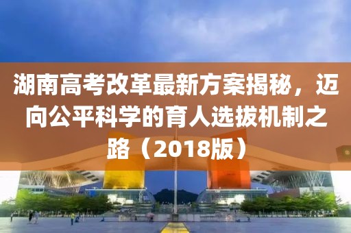 湖南高考改革最新方案揭秘，迈向公平科学的育人选拔机制之路（2018版）
