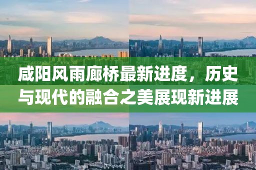 咸阳风雨廊桥最新进度，历史与现代的融合之美展现新进展