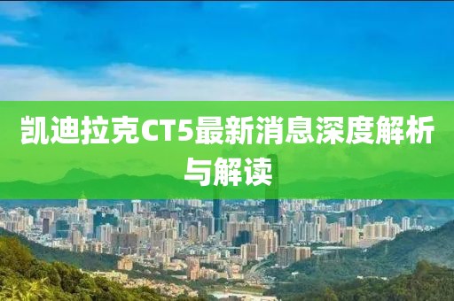 凯迪拉克CT5最新消息深度解析与解读