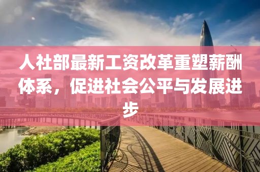人社部最新工资改革重塑薪酬体系，促进社会公平与发展进步