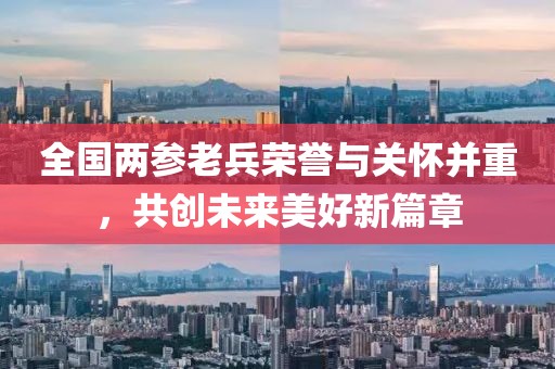 全国两参老兵荣誉与关怀并重，共创未来美好新篇章
