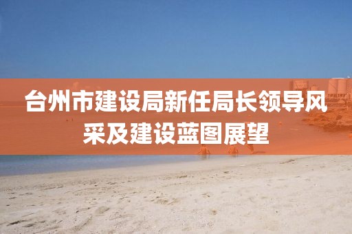 台州市建设局新任局长领导风采及建设蓝图展望