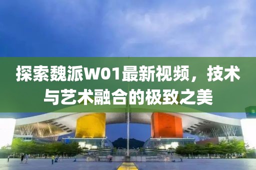 探索魏派W01最新视频，技术与艺术融合的极致之美