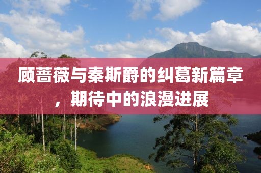顾蔷薇与秦斯爵的纠葛新篇章，期待中的浪漫进展