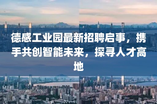 德感工业园最新招聘启事，携手共创智能未来，探寻人才高地
