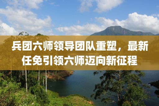 兵团六师领导团队重塑，最新任免引领六师迈向新征程