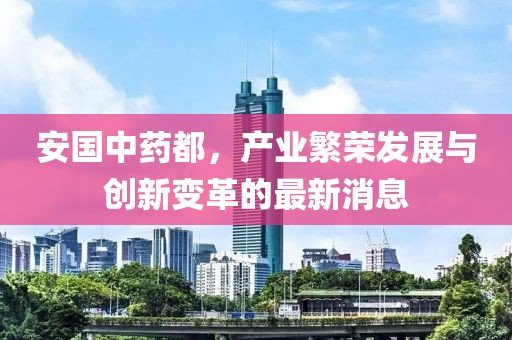 安国中药都，产业繁荣发展与创新变革的最新消息