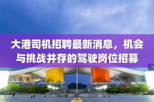 大港司机招聘最新消息，机会与挑战并存的驾驶岗位招募