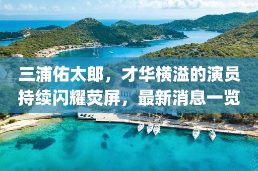 三浦佑太郎，才华横溢的演员持续闪耀荧屏，最新消息一览