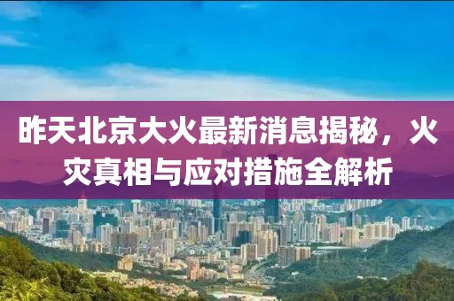 昨天北京大火最新消息揭秘，火灾真相与应对措施全解析