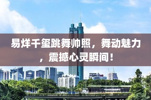 易烊千玺跳舞帅照，舞动魅力，震撼心灵瞬间！