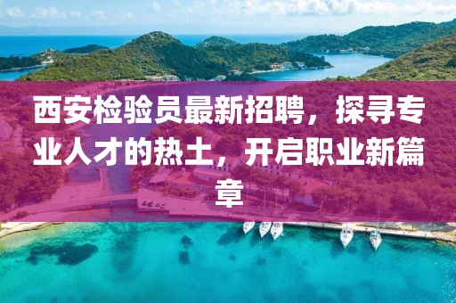 西安检验员最新招聘，探寻专业人才的热土，开启职业新篇章