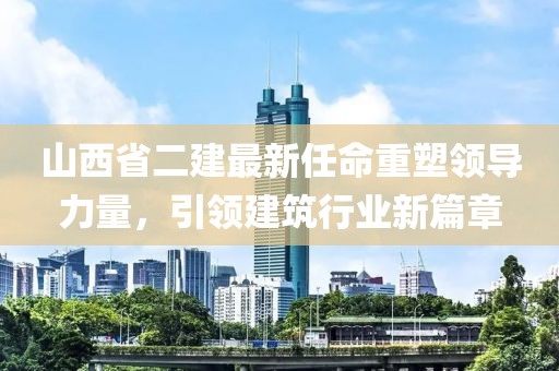 山西省二建最新任命重塑领导力量，引领建筑行业新篇章