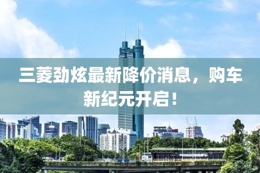 三菱劲炫最新降价消息，购车新纪元开启！