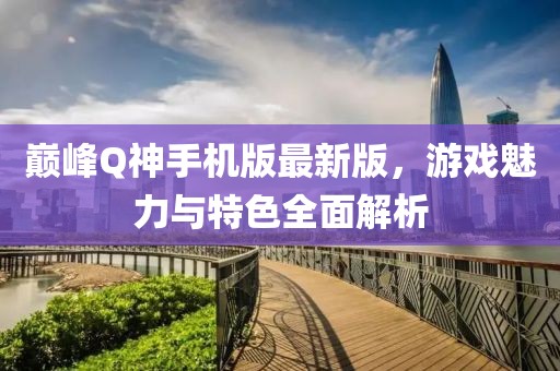 巅峰Q神手机版最新版，游戏魅力与特色全面解析