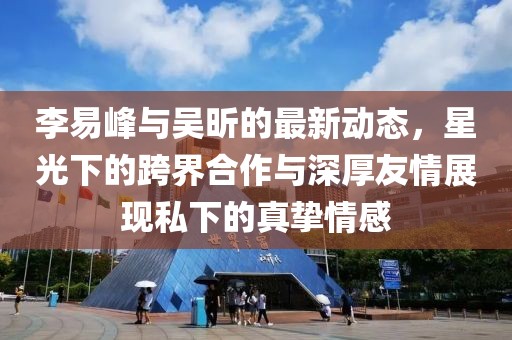 李易峰与吴昕的最新动态，星光下的跨界合作与深厚友情展现私下的真挚情感