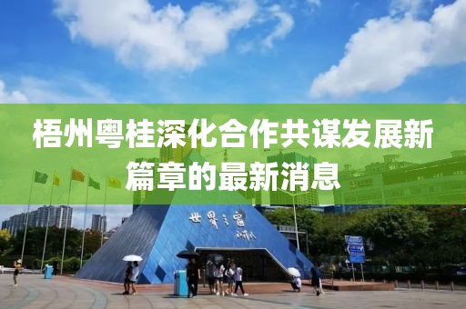 梧州粤桂深化合作共谋发展新篇章的最新消息