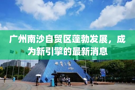 广州南沙自贸区蓬勃发展，成为新引擎的最新消息