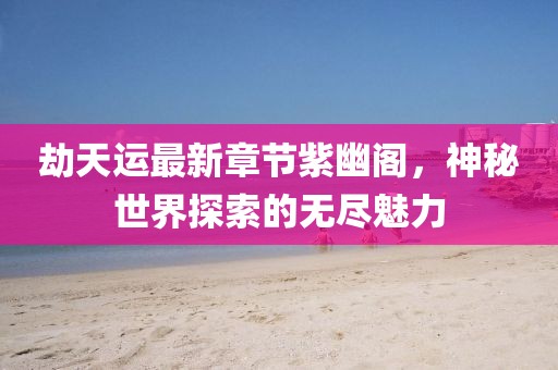 劫天运最新章节紫幽阁，神秘世界探索的无尽魅力