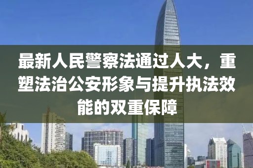 最新人民警察法通过人大，重塑法治公安形象与提升执法效能的双重保障