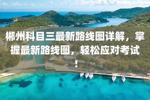 郴州科目三最新路线图详解，掌握最新路线图，轻松应对考试！