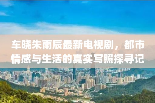 车晓朱雨辰最新电视剧，都市情感与生活的真实写照探寻记