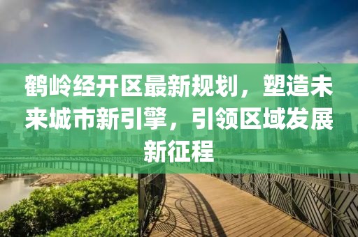 鹤岭经开区最新规划，塑造未来城市新引擎，引领区域发展新征程
