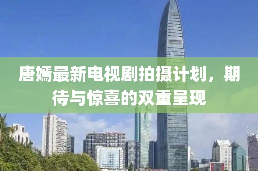 唐嫣最新电视剧拍摄计划，期待与惊喜的双重呈现
