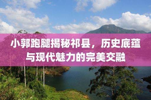 小郭跑腿揭秘祁县，历史底蕴与现代魅力的完美交融
