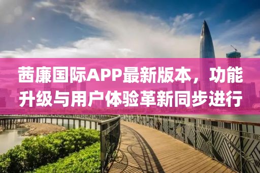 茜廉国际APP最新版本，功能升级与用户体验革新同步进行