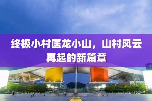 终极小村医龙小山，山村风云再起的新篇章