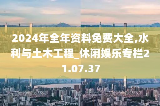 2024年全年资料免费大全,水利与土木工程_休闲娱乐专栏21.07.37