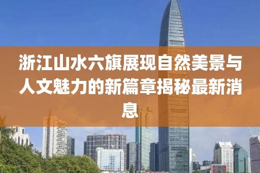 浙江山水六旗展现自然美景与人文魅力的新篇章揭秘最新消息