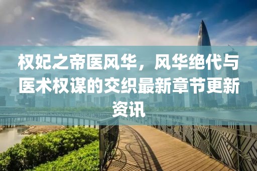 权妃之帝医风华，风华绝代与医术权谋的交织最新章节更新资讯