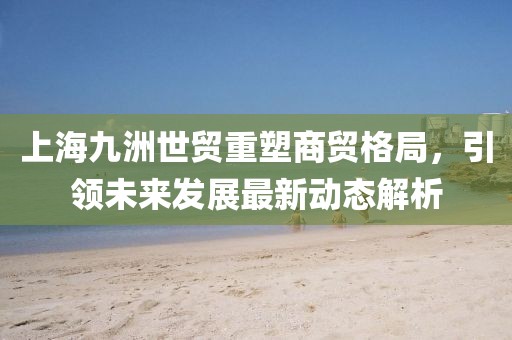 上海九洲世贸重塑商贸格局，引领未来发展最新动态解析