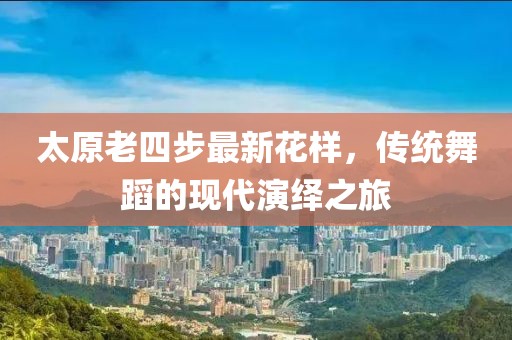 太原老四步最新花样，传统舞蹈的现代演绎之旅