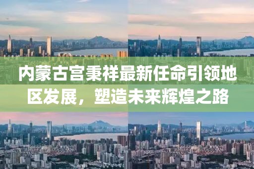 内蒙古宫秉祥最新任命引领地区发展，塑造未来辉煌之路