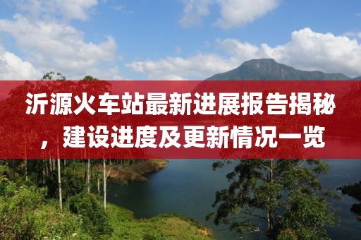 沂源火车站最新进展报告揭秘，建设进度及更新情况一览